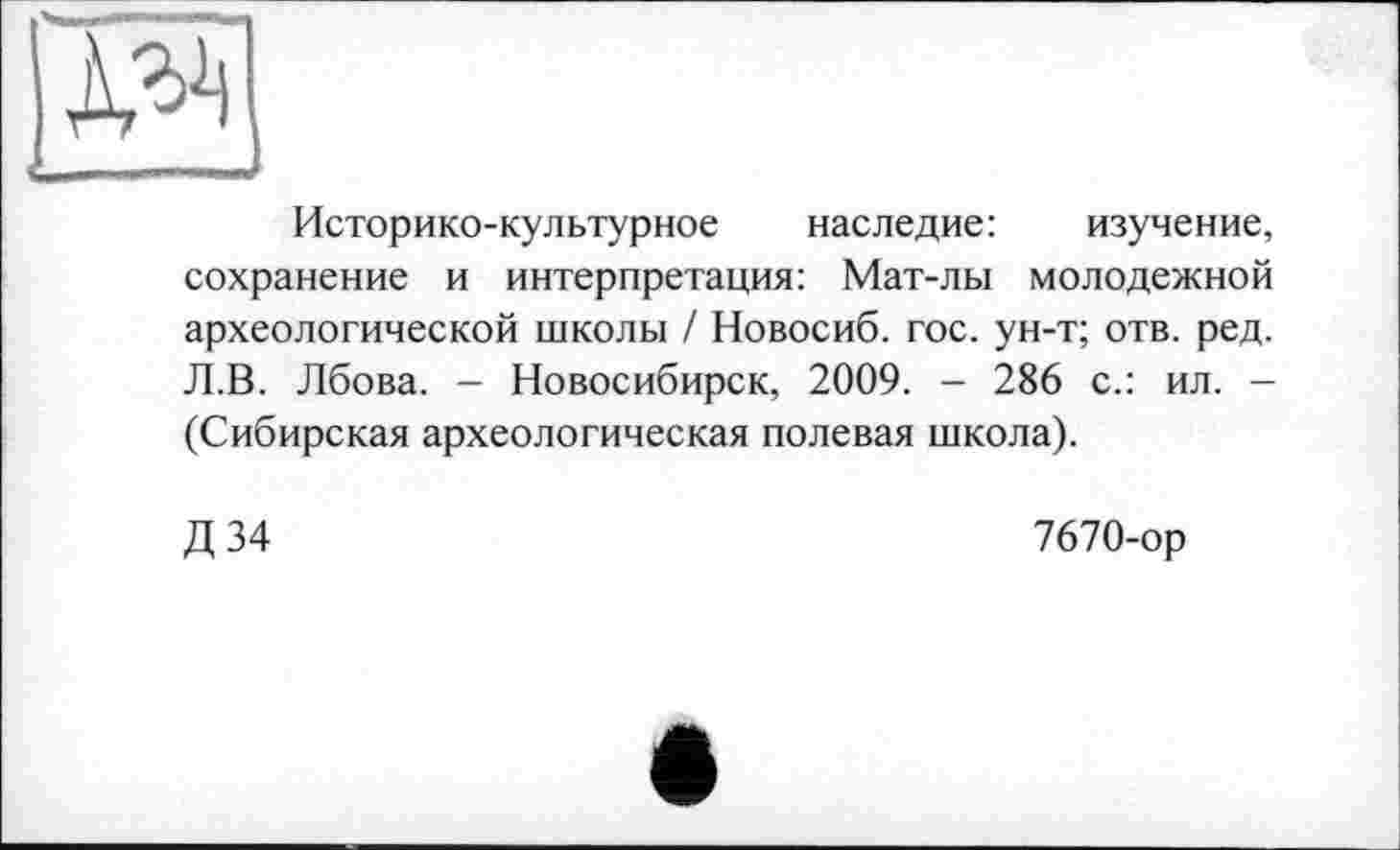 ﻿
Историко-культурное наследие: изучение, сохранение и интерпретация: Мат-лы молодежной археологической школы / Новосиб. гос. ун-т; отв. ред. Л.В. Лбова. — Новосибирск, 2009. - 286 с.: ил. -(Сибирская археологическая полевая школа).
Д34
7670-ор